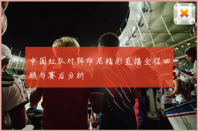 中国红队对阵印尼精彩直播全程回顾与赛后分析