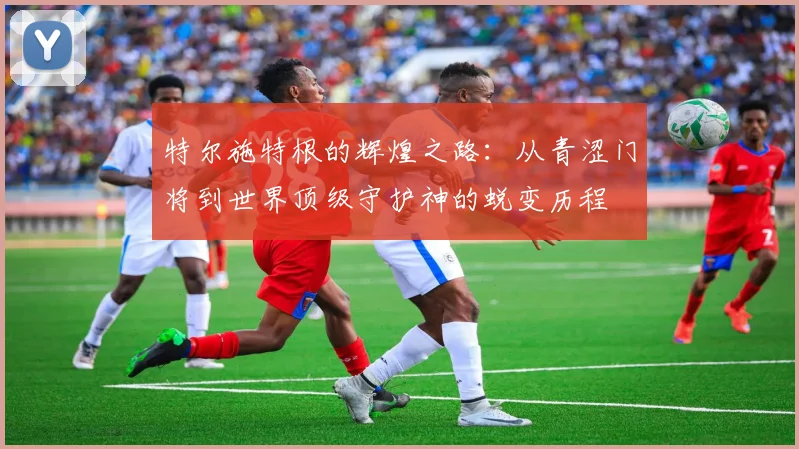 特尔施特根的辉煌之路：从青涩门将到世界顶级守护神的蜕变历程